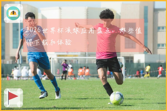 2026世界杯滚球应用盘点，哪些值得下载和体验